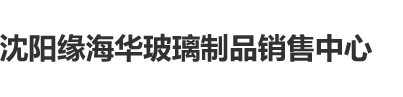 免费看片啊啊啊流水沈阳缘海华玻璃制品销售中心